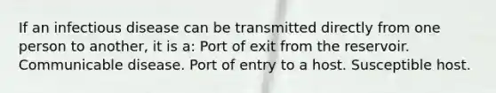 If an infectious disease can be transmitted directly from one person to another, it is a: Port of exit from the reservoir. Communicable disease. Port of entry to a host. Susceptible host.