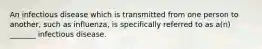 An infectious disease which is transmitted from one person to another, such as influenza, is specifically referred to as a(n) _______ infectious disease.