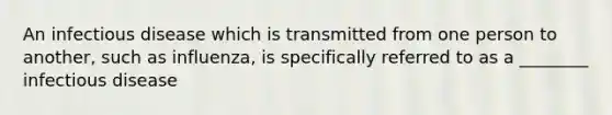 An infectious disease which is transmitted from one person to another, such as influenza, is specifically referred to as a ________ infectious disease