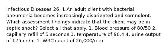 Infectious Diseases 26. 1.An adult client with bacterial pneumonia becomes increasingly disoriented and somnolent. Which assessment findings indicate that the client may be in septic shock? Select all that apply. 1. Blood pressure of 80/50 2. capillary refill of 5 seconds 3. temperature of 96.4 4. urine output of 125 ml/hr 5. WBC count of 26,000/mm