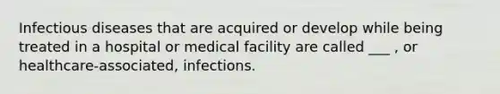 Infectious diseases that are acquired or develop while being treated in a hospital or medical facility are called ___ , or healthcare-associated, infections.