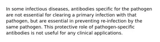 In some infectious diseases, antibodies specific for the pathogen are not essential for clearing a primary infection with that pathogen, but are essential in preventing re-infection by the same pathogen. This protective role of pathogen-specific antibodies is not useful for any clinical applications.