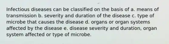 Infectious diseases can be classified on the basis of a. means of transmission b. severity and duration of the disease c. type of microbe that causes the disease d. organs or organ systems affected by the disease e. disease severity and duration, organ system affected or type of microbe.