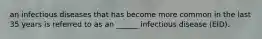 an infectious diseases that has become more common in the last 35 years is referred to as an ______ infectious disease (EID).