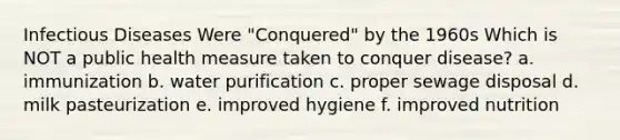 Infectious Diseases Were "Conquered" by the 1960s Which is NOT a public health measure taken to conquer disease? a. immunization b. water purification c. proper sewage disposal d. milk pasteurization e. improved hygiene f. improved nutrition