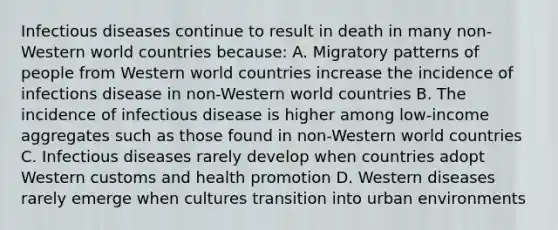 Infectious diseases continue to result in death in many non-Western world countries because: A. Migratory patterns of people from Western world countries increase the incidence of infections disease in non-Western world countries B. The incidence of infectious disease is higher among low-income aggregates such as those found in non-Western world countries C. Infectious diseases rarely develop when countries adopt Western customs and health promotion D. Western diseases rarely emerge when cultures transition into urban environments