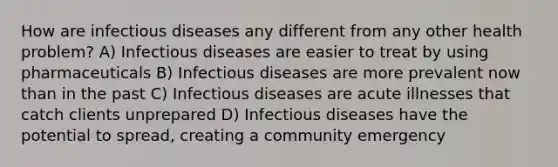 How are infectious diseases any different from any other health problem? A) Infectious diseases are easier to treat by using pharmaceuticals B) Infectious diseases are more prevalent now than in the past C) Infectious diseases are acute illnesses that catch clients unprepared D) Infectious diseases have the potential to spread, creating a community emergency