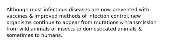 Although most infectious diseases are now prevented with vaccines & improved methods of infection control, new organisms continue to appear from mutations & transmission from wild animals or insects to domesticated animals & sometimes to humans.