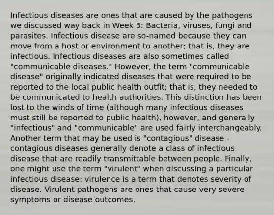 Infectious diseases are ones that are caused by the pathogens we discussed way back in Week 3: Bacteria, viruses, fungi and parasites. Infectious disease are so-named because they can move from a host or environment to another; that is, they are infectious. Infectious diseases are also sometimes called "communicable diseases." However, the term "communicable disease" originally indicated diseases that were required to be reported to the local public health outfit; that is, they needed to be communicated to health authorities. This distinction has been lost to the winds of time (although many infectious diseases must still be reported to public health), however, and generally "infectious" and "communicable" are used fairly interchangeably. Another term that may be used is "contagious" disease - contagious diseases generally denote a class of infectious disease that are readily transmittable between people. Finally, one might use the term "virulent" when discussing a particular infectious disease: virulence is a term that denotes severity of disease. Virulent pathogens are ones that cause very severe symptoms or disease outcomes.