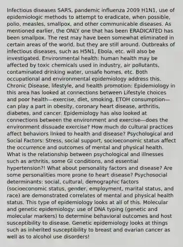 Infectious diseases SARS, pandemic influenza 2009 H1N1, use of epidemiologic methods to attempt to eradicate, when possible, polio, measles, smallpox, and other communicable diseases. As mentioned earlier, the ONLY one that has been ERADICATED has been smallpox. The rest may have been somewhat eliminated in certain areas of the world, but they are still around. Outbreaks of infectious diseases, such as H5N1, Ebola, etc. will also be investigated. Environmental health: human health may be affected by toxic chemicals used in industry, air pollutants, contaminated drinking water, unsafe homes, etc. Both occupational and environmental epidemiology address this. Chronic Disease, lifestyle, and health promotion: Epidemiology in this area has looked at connections between Lifestyle choices and poor health—exercise, diet, smoking, ETOH consumption—can play a part in obesity, coronary heart disease, arthritis, diabetes, and cancer. Epidemiology has also looked at connections between the environment and exercise—does the environment dissuade exercise? How much do cultural practices affect behaviors linked to health and disease? Psychological and Social Factors: Stress, social support, socioeconomic status affect the occurrence and outcomes of mental and physical health. What is the relationship between psychological and illnesses such as arthritis, some GI conditions, and essential hypertension?! What about personality factors and disease? Are some personalities more prone to heart disease? Psychosocial determinants: social, cultural, demographic factors (socioeconomic status, gender, employment, marital status, and race) are demonstrated correlates of mental and physical health status. This type of epidemiology looks at all of this. Molecular and genetic epidemiology: use of DNA typing (genetic and molecular markers) to determine behavioral outcomes and host susceptibility to disease. Genetic epidemiology looks at things such as inherited susceptibility to breast and ovarian cancer as well as to alcohol use disorders!