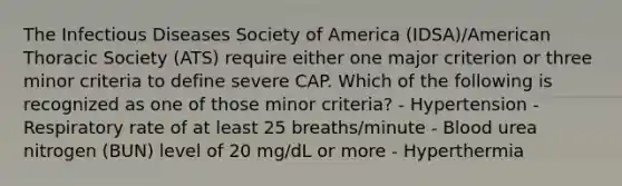 The Infectious Diseases Society of America (IDSA)/American Thoracic Society (ATS) require either one major criterion or three minor criteria to define severe CAP. Which of the following is recognized as one of those minor criteria? - Hypertension - Respiratory rate of at least 25 breaths/minute - Blood urea nitrogen (BUN) level of 20 mg/dL or more - Hyperthermia