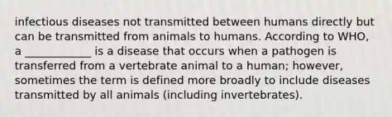 infectious diseases not transmitted between humans directly but can be transmitted from animals to humans. According to WHO, a ____________ is a disease that occurs when a pathogen is transferred from a vertebrate animal to a human; however, sometimes the term is defined more broadly to include diseases transmitted by all animals (including invertebrates).