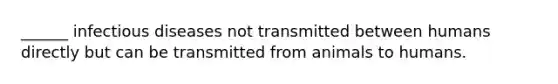 ______ infectious diseases not transmitted between humans directly but can be transmitted from animals to humans.