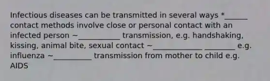 Infectious diseases can be transmitted in several ways *______ contact methods involve close or personal contact with an infected person ~___________ transmission, e.g. handshaking, kissing, animal bite, sexual contact ~_____________ ________ e.g. influenza ~__________ transmission from mother to child e.g. AIDS