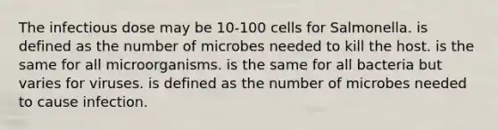 The infectious dose may be 10-100 cells for Salmonella. is defined as the number of microbes needed to kill the host. is the same for all microorganisms. is the same for all bacteria but varies for viruses. is defined as the number of microbes needed to cause infection.