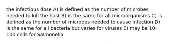 the infectious dose A) is defined as the number of microbes needed to kill the host B) is the same for all microorganisms C) is defined as the number of microbes needed to cause infection D) is the same for all bacteria but varies for viruses E) may be 10-100 cells for Salmonella