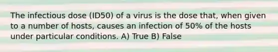 The infectious dose (ID50) of a virus is the dose that, when given to a number of hosts, causes an infection of 50% of the hosts under particular conditions. A) True B) False