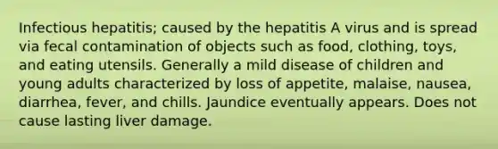 Infectious hepatitis; caused by the hepatitis A virus and is spread via fecal contamination of objects such as food, clothing, toys, and eating utensils. Generally a mild disease of children and young adults characterized by loss of appetite, malaise, nausea, diarrhea, fever, and chills. Jaundice eventually appears. Does not cause lasting liver damage.