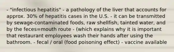 - "infectious hepatitis" - a pathology of the liver that accounts for approx. 30% of hepatitis cases in the U.S. - it can be transmitted by sewage-contaminated foods, raw shellfish, tainted water, and by the feces=mouth route - (which explains why it is important that restaurant employees wash their hands after using the bathroom. - fecal / oral (food poisoning effect) - vaccine available