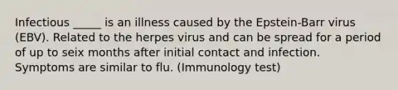 Infectious _____ is an illness caused by the Epstein-Barr virus (EBV). Related to the herpes virus and can be spread for a period of up to seix months after initial contact and infection. Symptoms are similar to flu. (Immunology test)