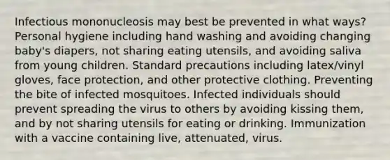 Infectious mononucleosis may best be prevented in what ways? Personal hygiene including hand washing and avoiding changing baby's diapers, not sharing eating utensils, and avoiding saliva from young children. Standard precautions including latex/vinyl gloves, face protection, and other protective clothing. Preventing the bite of infected mosquitoes. Infected individuals should prevent spreading the virus to others by avoiding kissing them, and by not sharing utensils for eating or drinking. Immunization with a vaccine containing live, attenuated, virus.