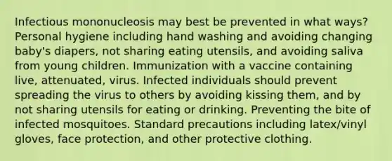 Infectious mononucleosis may best be prevented in what ways? Personal hygiene including hand washing and avoiding changing baby's diapers, not sharing eating utensils, and avoiding saliva from young children. Immunization with a vaccine containing live, attenuated, virus. Infected individuals should prevent spreading the virus to others by avoiding kissing them, and by not sharing utensils for eating or drinking. Preventing the bite of infected mosquitoes. Standard precautions including latex/vinyl gloves, face protection, and other protective clothing.