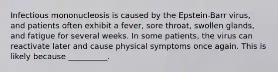 Infectious mononucleosis is caused by the Epstein-Barr virus, and patients often exhibit a fever, sore throat, swollen glands, and fatigue for several weeks. In some patients, the virus can reactivate later and cause physical symptoms once again. This is likely because __________.