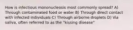 How is infectious mononucleosis most commonly spread? A) Through contaminated food or water B) Through direct contact with infected individuals C) Through airborne droplets D) Via saliva, often referred to as the "kissing disease"