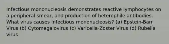 Infectious mononucleosis demonstrates reactive lymphocytes on a peripheral smear, and production of heterophile antibodies. What virus causes infectious mononucleosis? (a) Epstein-Barr Virus (b) Cytomegalovirus (c) Varicella-Zoster Virus (d) Rubella virus