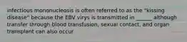 infectious mononucleosis is often referred to as the "kissing disease" because the EBV virys is transmitted in ______ although transfer through blood transfusion, sexual contact, and organ transplant can also occur