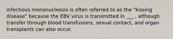 infectious mononucleosis is often referred to as the "kissing disease" because the EBV virus is transmitted in ___ , although transfer through blood transfusions, sexual contact, and organ transplants can also occur.