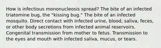 How is infectious mononucleosis spread? The bite of an infected triatomine bug, the "kissing bug." The bite of an infected mosquito. Direct contact with infected urine, blood, saliva, feces, or other body secretions from infected animal reservoirs. Congenital transmission from mother to fetus. Transmission to the eyes and mouth with infected saliva, mucus, or tears.