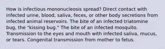 How is infectious mononucleosis spread? Direct contact with infected urine, blood, saliva, feces, or other body secretions from infected animal reservoirs. The bite of an infected triatomine bug, the "kissing bug." The bite of an infected mosquito. Transmission to the eyes and mouth with infected saliva, mucus, or tears. Congenital transmission from mother to fetus.