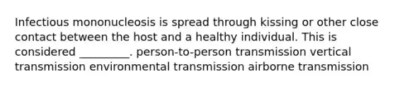 Infectious mononucleosis is spread through kissing or other close contact between the host and a healthy individual. This is considered _________. person-to-person transmission vertical transmission environmental transmission airborne transmission