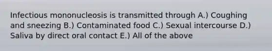 Infectious mononucleosis is transmitted through A.) Coughing and sneezing B.) Contaminated food C.) Sexual intercourse D.) Saliva by direct oral contact E.) All of the above