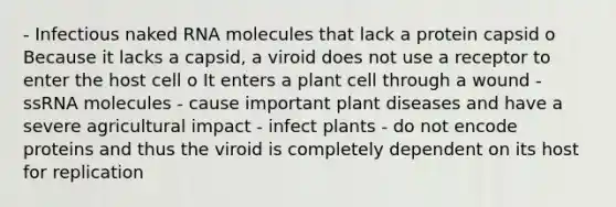 - Infectious naked RNA molecules that lack a protein capsid o Because it lacks a capsid, a viroid does not use a receptor to enter the host cell o It enters a plant cell through a wound - ssRNA molecules - cause important plant diseases and have a severe agricultural impact - infect plants - do not encode proteins and thus the viroid is completely dependent on its host for replication