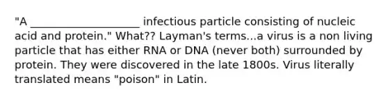 "A ____________________ infectious particle consisting of nucleic acid and protein." What?? Layman's terms...a virus is a non living particle that has either RNA or DNA (never both) surrounded by protein. They were discovered in the late 1800s. Virus literally translated means "poison" in Latin.