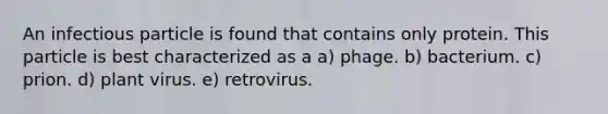 An infectious particle is found that contains only protein. This particle is best characterized as a a) phage. b) bacterium. c) prion. d) plant virus. e) retrovirus.