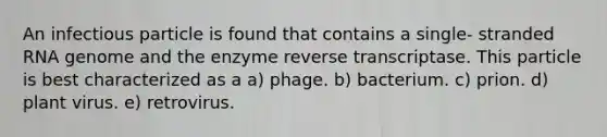 An infectious particle is found that contains a single- stranded RNA genome and the enzyme reverse transcriptase. This particle is best characterized as a a) phage. b) bacterium. c) prion. d) plant virus. e) retrovirus.