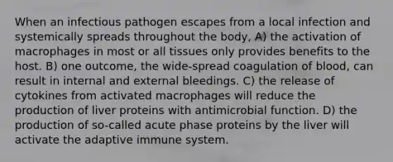 When an infectious pathogen escapes from a local infection and systemically spreads throughout the body, A) the activation of macrophages in most or all tissues only provides benefits to the host. B) one outcome, the wide-spread coagulation of blood, can result in internal and external bleedings. C) the release of cytokines from activated macrophages will reduce the production of liver proteins with antimicrobial function. D) the production of so-called acute phase proteins by the liver will activate the adaptive immune system.