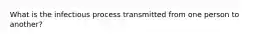 What is the infectious process transmitted from one person to another?