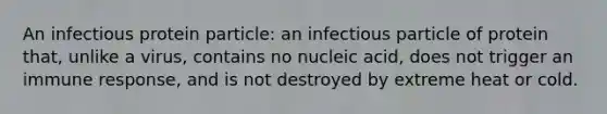 An infectious protein particle: an infectious particle of protein that, unlike a virus, contains no nucleic acid, does not trigger an immune response, and is not destroyed by extreme heat or cold.