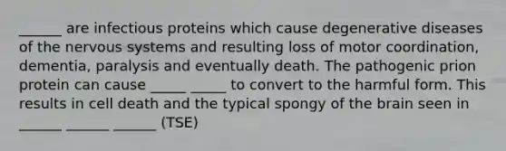 ______ are infectious proteins which cause degenerative diseases of the <a href='https://www.questionai.com/knowledge/kThdVqrsqy-nervous-system' class='anchor-knowledge'>nervous system</a>s and resulting loss of motor coordination, dementia, paralysis and eventually death. The pathogenic prion protein can cause _____ _____ to convert to the harmful form. This results in cell death and the typical spongy of <a href='https://www.questionai.com/knowledge/kLMtJeqKp6-the-brain' class='anchor-knowledge'>the brain</a> seen in ______ ______ ______ (TSE)