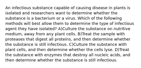 An infectious substance capable of causing disease in plants is isolated and researchers want to determine whether the substance is a bacterium or a virus. Which of the following methods will best allow them to determine the type of infectious agent they have isolated? A)Culture the substance on nutritive medium, away from any plant cells. B)Treat the sample with proteases that digest all proteins, and then determine whether the substance is still infectious. C)Culture the substance with plant cells, and then determine whether the cells lyse. D)Treat the substance with enzymes that destroy all nucleic acids, and then determine whether the substance is still infectious.