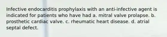 Infective endocarditis prophylaxis with an anti-infective agent is indicated for patients who have had a. mitral valve prolapse. b. prosthetic cardiac valve. c. rheumatic heart disease. d. atrial septal defect.