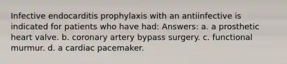 Infective endocarditis prophylaxis with an antiinfective is indicated for patients who have had: Answers: a. a prosthetic heart valve. b. coronary artery bypass surgery. c. functional murmur. d. a cardiac pacemaker.