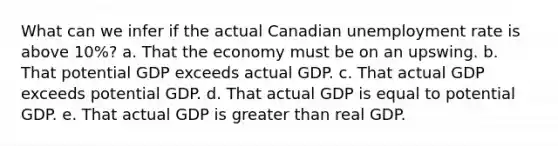 What can we infer if the actual Canadian unemployment rate is above 10%? a. That the economy must be on an upswing. b. That potential GDP exceeds actual GDP. c. That actual GDP exceeds potential GDP. d. That actual GDP is equal to potential GDP. e. That actual GDP is greater than real GDP.