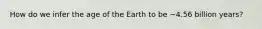 How do we infer the age of the Earth to be ~4.56 billion years?