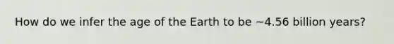 How do we infer the age of the Earth to be ~4.56 billion years?