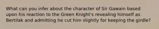 What can you infer about the character of Sir Gawain based upon his reaction to the Green Knight's revealing himself as Bertilak and admitting he cut him slightly for keeping the girdle?